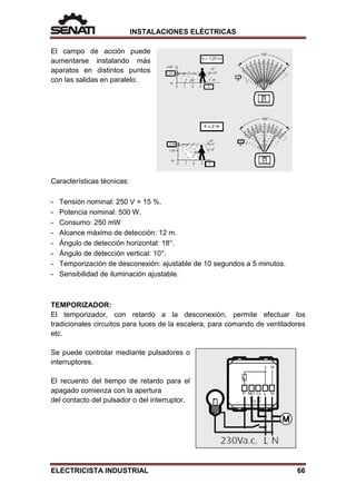 INSTALACIONES ELÉCTRICAS
El campo de acción puede
aumentarse instalando más
aparatos en distintos puntos
con las salidas en paralelo.
Características técnicas:
- Tensión nominal: 250 V + 15 %.
- Potencia nominal: 500 W.
- Consumo: 250 mW
- Alcance máximo de detección: 12 m.
- Ángulo de detección horizontal: 18°.
- Ángulo de detección vertical: 10°.
- Temporización de desconexión: ajustable de 10 segundos a 5 minutos.
- Sensibilidad de iluminación ajustable.
TEMPORIZADOR:
El temporizador, con retardo a la desconexión, permite efectuar los
tradicionales circuitos para luces de la escalera, para comando de ventiladores
etc.
Se puede controlar mediante pulsadores o
interruptores.
El recuento del tiempo de retardo para el
apagado comienza con la apertura
del contacto del pulsador o del interruptor.
ELECTRICISTA INDUSTRIAL 66
 
