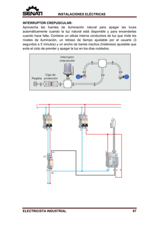 INSTALACIONES ELÉCTRICAS
INTERRUPTOR CREPUSCULAR:
Aprovecha las fuentes de iluminación natural para apagar las luces
automáticamente cuando la luz natural está disponible y para encenderlas
cuando hace falta. Contiene un célula interna conductora de luz que mide los
niveles de iluminación, un retraso de tiempo ajustable por el usuario (3
segundos a 5 minutos) y un ancho de banda inactiva (histéresis) ajustable que
evita el ciclo de prender y apagar la luz en los días nublados.
ELECTRICISTA INDUSTRIAL 67
 
