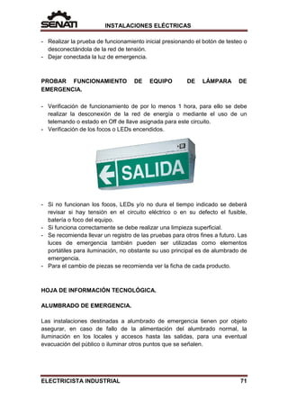 INSTALACIONES ELÉCTRICAS
- Realizar la prueba de funcionamiento inicial presionando el botón de testeo o
desconectándola de la red de tensión.
- Dejar conectada la luz de emergencia.
PROBAR FUNCIONAMIENTO DE EQUIPO DE LÁMPARA DE
EMERGENCIA.
- Verificación de funcionamiento de por lo menos 1 hora, para ello se debe
realizar la desconexión de la red de energía o mediante el uso de un
telemando o estado en Off de llave asignada para este circuito.
- Verificación de los focos o LEDs encendidos.
- Si no funcionan los focos, LEDs y/o no dura el tiempo indicado se deberá
revisar si hay tensión en el circuito eléctrico o en su defecto el fusible,
batería o foco del equipo.
- Si funciona correctamente se debe realizar una limpieza superficial.
- Se recomienda llevar un registro de las pruebas para otros fines a futuro. Las
luces de emergencia también pueden ser utilizadas como elementos
portátiles para iluminación, no obstante su uso principal es de alumbrado de
emergencia.
- Para el cambio de piezas se recomienda ver la ficha de cada producto.
HOJA DE INFORMACIÓN TECNOLÓGICA.
ALUMBRADO DE EMERGENCIA.
Las instalaciones destinadas a alumbrado de emergencia tienen por objeto
asegurar, en caso de fallo de la alimentación del alumbrado normal, la
iluminación en los locales y accesos hasta las salidas, para una eventual
evacuación del público o iluminar otros puntos que se señalen.
ELECTRICISTA INDUSTRIAL 71
 
