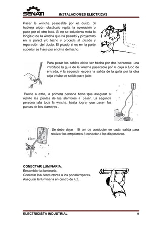 INSTALACIONES ELÉCTRICAS
Pasar la wincha pasacable por el ducto. Si
hubiera algún obstáculo repita la operación o
pase por el otro lado. Si no se soluciona mida la
longitud de la wincha que ha pasado y proyéctalo
en la pared y/o techo y proceda al picado y
reparación del ducto. El picado si es en la parte
superior se hace por encima del techo.
Para pasar los cables debe ser hecha por dos personas; una
introduce la guía de la wincha pasacable por la caja o tubo de
entrada, y la segunda espera la salida de la guía por la otra
caja o tubo de salida para jalar.
Previo a esto, la primera persona tiene que asegurar al
ojalillo las puntas de los alambres a pasar. La segunda
persona jala toda la wincha, hasta lograr que pasen las
puntas de los alambres .
Se debe dejar 15 cm de conductor en cada salida para
realizar los empalmes ó conectar a los dispositivos.
CONECTAR LUMINARIA.
Ensamblar la luminaria.
Conectar los conductores a los portalámparas.
Asegurar la luminaria en centro de luz.
ELECTRICISTA INDUSTRIAL 9
 