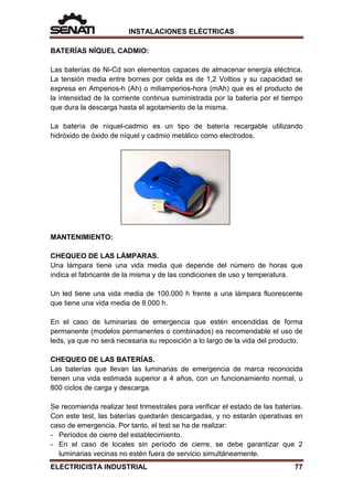 INSTALACIONES ELÉCTRICAS
BATERÍAS NÍQUEL CADMIO:
Las baterías de Ni-Cd son elementos capaces de almacenar energía eléctrica.
La tensión media entre bornes por celda es de 1,2 Voltios y su capacidad se
expresa en Amperios-h (Ah) o miliamperios-hora (mAh) que es el producto de
la intensidad de la corriente continua suministrada por la batería por el tiempo
que dura la descarga hasta el agotamiento de la misma.
La batería de níquel-cadmio es un tipo de batería recargable utilizando
hidróxido de óxido de níquel y cadmio metálico como electrodos.
MANTENIMIENTO:
CHEQUEO DE LAS LÁMPARAS.
Una lámpara tiene una vida media que depende del número de horas que
indica el fabricante de la misma y de las condiciones de uso y temperatura.
Un led tiene una vida media de 100.000 h frente a una lámpara fluorescente
que tiene una vida media de 8.000 h.
En el caso de luminarias de emergencia que estén encendidas de forma
permanente (modelos permanentes o combinados) es recomendable el uso de
leds, ya que no será necesaria su reposición a lo largo de la vida del producto.
CHEQUEO DE LAS BATERÍAS.
Las baterías que llevan las luminarias de emergencia de marca reconocida
tienen una vida estimada superior a 4 años, con un funcionamiento normal, u
800 ciclos de carga y descarga.
Se recomienda realizar test trimestrales para verificar el estado de las baterías.
Con este test, las baterías quedarán descargadas, y no estarán operativas en
caso de emergencia. Por tanto, el test se ha de realizar:
- Períodos de cierre del establecimiento.
- En el caso de locales sin período de cierre, se debe garantizar que 2
luminarias vecinas no estén fuera de servicio simultáneamente.
ELECTRICISTA INDUSTRIAL 77
 