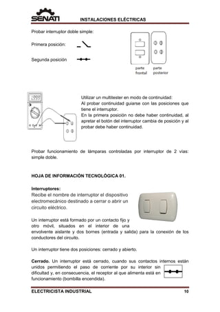 INSTALACIONES ELÉCTRICAS
Probar interruptor doble simple:
Primera posición:
Segunda posición
Utilizar un multitester en modo de continuidad:
Al probar continuidad guiarse con las posiciones que
tiene el interruptor.
En la primera posición no debe haber continuidad, al
apretar el botón del interruptor cambia de posición y al
probar debe haber continuidad.
Probar funcionamiento de lámparas controladas por interruptor de 2 vías:
simple doble.
HOJA DE INFORMACIÓN TECNOLÓGICA 01.
Interruptores:
Recibe el nombre de interruptor el dispositivo
electromecánico destinado a cerrar o abrir un
circuito eléctrico.
Un interruptor está formado por un contacto fijo y
otro móvil, situados en el interior de una
envolvente aislante y dos bornes (entrada y salida) para la conexión de los
conductores del circuito.
Un interruptor tiene dos posiciones: cerrado y abierto.
Cerrado. Un interruptor está cerrado, cuando sus contactos internos están
unidos permitiendo el paso de corriente por su interior sin
dificultad y, en consecuencia, el receptor al que alimenta está en
funcionamiento (bombilla encendida).
ELECTRICISTA INDUSTRIAL 10
 
