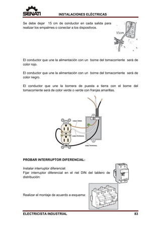 INSTALACIONES ELÉCTRICAS
Se debe dejar 15 cm de conductor en cada salida para
realizar los empalmes o conectar a los dispositivos.
El conductor que une la alimentación con un borne del tomacorriente será de
color rojo.
El conductor que une la alimentación con un borne del tomacorriente será de
color negro.
El conductor que une la bornera de puesta a tierra con el borne del
tomacorriente será de color verde o verde con franjas amarillas.
PROBAR INTERRUPTOR DIFERENCIAL:
Instalar interruptor diferencial:
Fijar interruptor diferencial en el riel DIN del tablero de
distribución:
Realizar el montaje de acuerdo a esquema:
ELECTRICISTA INDUSTRIAL 83
 