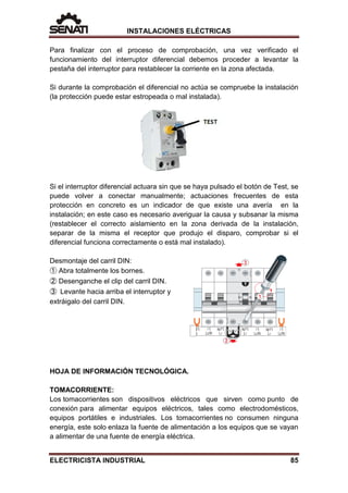 INSTALACIONES ELÉCTRICAS
Para finalizar con el proceso de comprobación, una vez verificado el
funcionamiento del interruptor diferencial debemos proceder a levantar la
pestaña del interruptor para restablecer la corriente en la zona afectada.
Si durante la comprobación el diferencial no actúa se compruebe la instalación
(la protección puede estar estropeada o mal instalada).
Si el interruptor diferencial actuara sin que se haya pulsado el botón de Test, se
puede volver a conectar manualmente; actuaciones frecuentes de esta
protección en concreto es un indicador de que existe una avería en la
instalación; en este caso es necesario averiguar la causa y subsanar la misma
(restablecer el correcto aislamiento en la zona derivada de la instalación,
separar de la misma el receptor que produjo el disparo, comprobar si el
diferencial funciona correctamente o está mal instalado).
Desmontaje del carril DIN:
➀ Abra totalmente los bornes.
➁ Desenganche el clip del carril DIN.
➂ Levante hacia arriba el interruptor y
extráigalo del carril DIN.
HOJA DE INFORMACIÓN TECNOLÓGICA.
TOMACORRIENTE:
Los tomacorrientes son dispositivos eléctricos que sirven como punto de
conexión para alimentar equipos eléctricos, tales como electrodomésticos,
equipos portátiles e industriales. Los tomacorrientes no consumen ninguna
energía, este solo enlaza la fuente de alimentación a los equipos que se vayan
a alimentar de una fuente de energía eléctrica.
ELECTRICISTA INDUSTRIAL 85
 