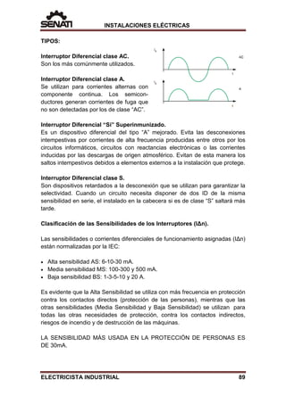 INSTALACIONES ELÉCTRICAS
TIPOS:
Interruptor Diferencial clase AC.
Son los más comúnmente utilizados.
Interruptor Diferencial clase A.
Se utilizan para corrientes alternas con
componente continua. Los semicon-
ductores generan corrientes de fuga que
no son detectadas por los de clase “AC”.
Interruptor Diferencial “Si” Superinmunizado.
Es un dispositivo diferencial del tipo “A” mejorado. Evita las desconexiones
intempestivas por corrientes de alta frecuencia producidas entre otros por los
circuitos informáticos, circuitos con reactancias electrónicas o las corrientes
inducidas por las descargas de origen atmosférico. Evitan de esta manera los
saltos intempestivos debidos a elementos externos a la instalación que protege.
Interruptor Diferencial clase S.
Son dispositivos retardados a la desconexión que se utilizan para garantizar la
selectividad. Cuando un circuito necesita disponer de dos ID de la misma
sensibilidad en serie, el instalado en la cabecera si es de clase “S” saltará más
tarde.
Clasificación de las Sensibilidades de los Interruptores (IΔn).
Las sensibilidades o corrientes diferenciales de funcionamiento asignadas (IΔn)
están normalizadas por la IEC:
• Alta sensibilidad AS: 6-10-30 mA.
• Media sensibilidad MS: 100-300 y 500 mA.
• Baja sensibilidad BS: 1-3-5-10 y 20 A.
Es evidente que la Alta Sensibilidad se utiliza con más frecuencia en protección
contra los contactos directos (protección de las personas), mientras que las
otras sensibilidades (Media Sensibilidad y Baja Sensibilidad) se utilizan para
todas las otras necesidades de protección, contra los contactos indirectos,
riesgos de incendio y de destrucción de las máquinas.
LA SENSIBILIDAD MÁS USADA EN LA PROTECCIÓN DE PERSONAS ES
DE 30mA.
ELECTRICISTA INDUSTRIAL 89
 