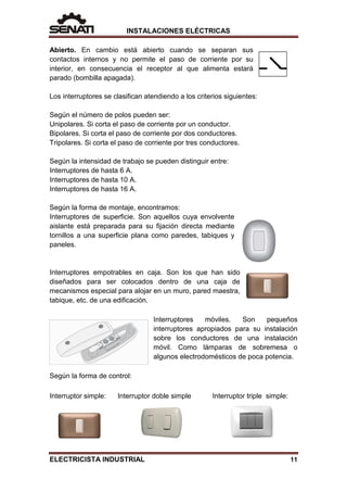 INSTALACIONES ELÉCTRICAS
Abierto. En cambio está abierto cuando se separan sus
contactos internos y no permite el paso de corriente por su
interior, en consecuencia el receptor al que alimenta estará
parado (bombilla apagada).
Los interruptores se clasifican atendiendo a los criterios siguientes:
Según el número de polos pueden ser:
Unipolares. Si corta el paso de corriente por un conductor.
Bipolares. Si corta el paso de corriente por dos conductores.
Tripolares. Si corta el paso de corriente por tres conductores.
Según la intensidad de trabajo se pueden distinguir entre:
Interruptores de hasta 6 A.
Interruptores de hasta 10 A.
Interruptores de hasta 16 A.
Según la forma de montaje, encontramos:
Interruptores de superficie. Son aquellos cuya envolvente
aislante está preparada para su fijación directa mediante
tornillos a una superficie plana como paredes, tabiques y
paneles.
Interruptores empotrables en caja. Son los que han sido
diseñados para ser colocados dentro de una caja de
mecanismos especial para alojar en un muro, pared maestra,
tabique, etc. de una edificación.
Interruptores móviles. Son pequeños
interruptores apropiados para su instalación
sobre los conductores de una instalación
móvil. Como lámparas de sobremesa o
algunos electrodomésticos de poca potencia.
Según la forma de control:
Interruptor simple: Interruptor doble simple Interruptor triple simple:
ELECTRICISTA INDUSTRIAL 11
 