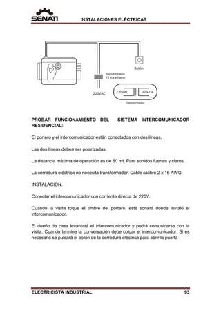INSTALACIONES ELÉCTRICAS
PROBAR FUNCIONAMIENTO DEL SISTEMA INTERCOMUNICADOR
RESIDENCIAL:
El portero y el intercomunicador están conectados con dos líneas.
Las dos líneas deben ser polarizadas.
La distancia máxima de operación es de 80 mt. Para sonidos fuertes y claros.
La cerradura eléctrica no necesita transformador. Cable calibre 2 x 16 AWG.
INSTALACION:
Conectar el intercomunicador con corriente directa de 220V.
Cuando la visita toque el timbre del portero, esté sonará donde instaló el
intercomunicador.
El dueño de casa levantará el intercomunicador y podrá comunicarse con la
visita. Cuando termine la conversación debe colgar el intercomunicador. Si es
necesario se pulsará el botón de la cerradura eléctrica para abrir la puerta
ELECTRICISTA INDUSTRIAL 93
 