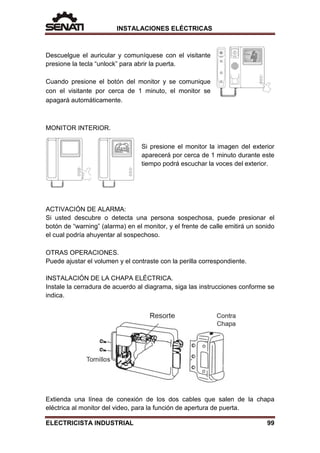 INSTALACIONES ELÉCTRICAS
Descuelgue el auricular y comuníquese con el visitante
presione la tecla “unlock” para abrir la puerta.
Cuando presione el botón del monitor y se comunique
con el visitante por cerca de 1 minuto, el monitor se
apagará automáticamente.
MONITOR INTERIOR.
Si presione el monitor la imagen del exterior
aparecerá por cerca de 1 minuto durante este
tiempo podrá escuchar la voces del exterior.
ACTIVACIÓN DE ALARMA:
Si usted descubre o detecta una persona sospechosa, puede presionar el
botón de “warning” (alarma) en el monitor, y el frente de calle emitirá un sonido
el cual podría ahuyentar al sospechoso.
OTRAS OPERACIONES.
Puede ajustar el volumen y el contraste con la perilla correspondiente.
INSTALACIÓN DE LA CHAPA ELÉCTRICA.
Instale la cerradura de acuerdo al diagrama, siga las instrucciones conforme se
indica.
Extienda una línea de conexión de los dos cables que salen de la chapa
eléctrica al monitor del video, para la función de apertura de puerta.
ELECTRICISTA INDUSTRIAL 99
 