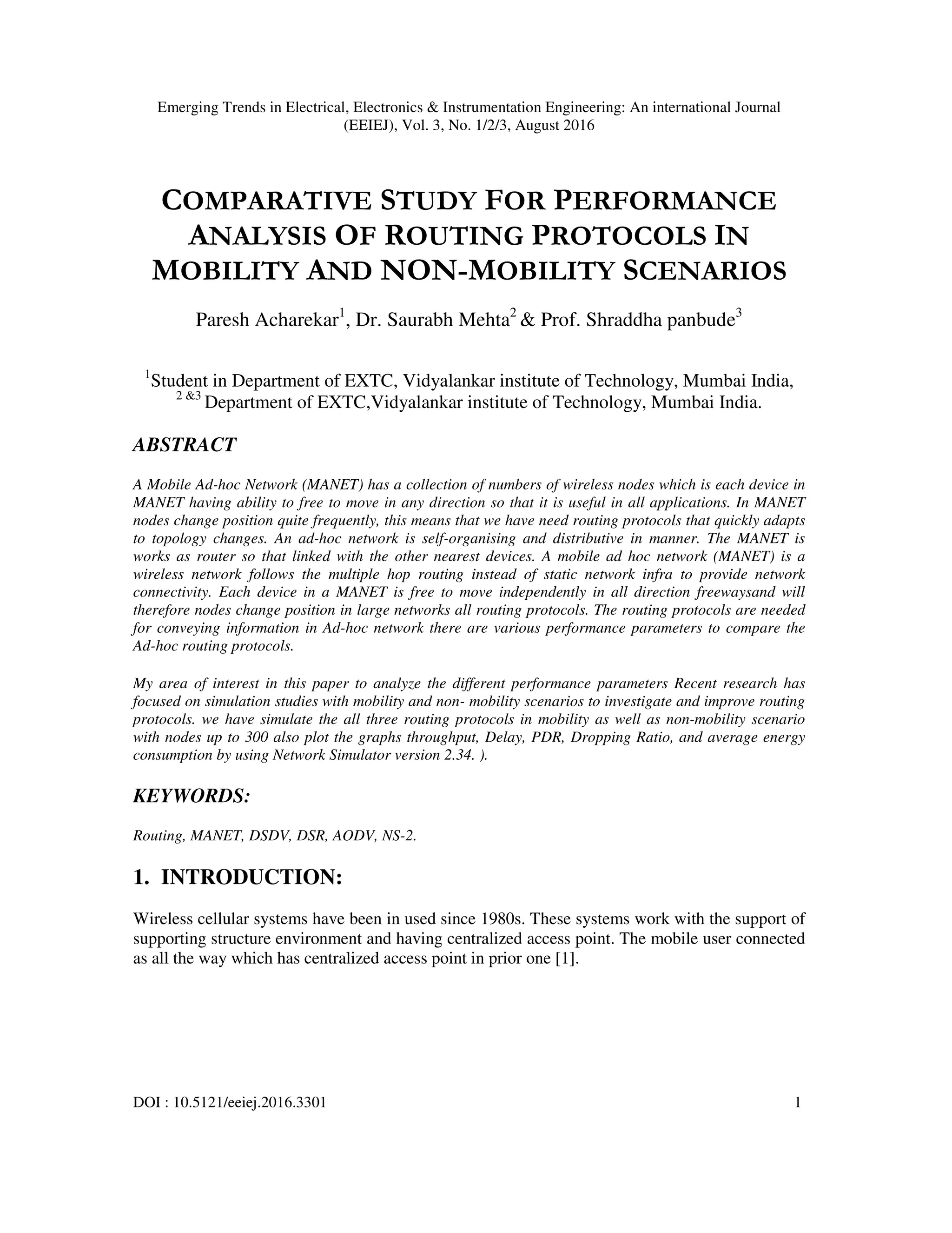 Emerging Trends in Electrical, Electronics & Instrumentation Engineering: An international Journal
(EEIEJ), Vol. 3, No. 1/2/3, August 2016
DOI : 10.5121/eeiej.2016.3301 1
COMPARATIVE STUDY FOR PERFORMANCE
ANALYSIS OF ROUTING PROTOCOLS IN
MOBILITY AND NON-MOBILITY SCENARIOS
Paresh Acharekar1
, Dr. Saurabh Mehta2
& Prof. Shraddha panbude3
1
Student in Department of EXTC, Vidyalankar institute of Technology, Mumbai India,
2 &3
Department of EXTC,Vidyalankar institute of Technology, Mumbai India.
ABSTRACT
A Mobile Ad-hoc Network (MANET) has a collection of numbers of wireless nodes which is each device in
MANET having ability to free to move in any direction so that it is useful in all applications. In MANET
nodes change position quite frequently, this means that we have need routing protocols that quickly adapts
to topology changes. An ad-hoc network is self-organising and distributive in manner. The MANET is
works as router so that linked with the other nearest devices. A mobile ad hoc network (MANET) is a
wireless network follows the multiple hop routing instead of static network infra to provide network
connectivity. Each device in a MANET is free to move independently in all direction freewaysand will
therefore nodes change position in large networks all routing protocols. The routing protocols are needed
for conveying information in Ad-hoc network there are various performance parameters to compare the
Ad-hoc routing protocols.
My area of interest in this paper to analyze the different performance parameters Recent research has
focused on simulation studies with mobility and non- mobility scenarios to investigate and improve routing
protocols. we have simulate the all three routing protocols in mobility as well as non-mobility scenario
with nodes up to 300 also plot the graphs throughput, Delay, PDR, Dropping Ratio, and average energy
consumption by using Network Simulator version 2.34. ).
KEYWORDS:
Routing, MANET, DSDV, DSR, AODV, NS-2.
1. INTRODUCTION:
Wireless cellular systems have been in used since 1980s. These systems work with the support of
supporting structure environment and having centralized access point. The mobile user connected
as all the way which has centralized access point in prior one [1].
 