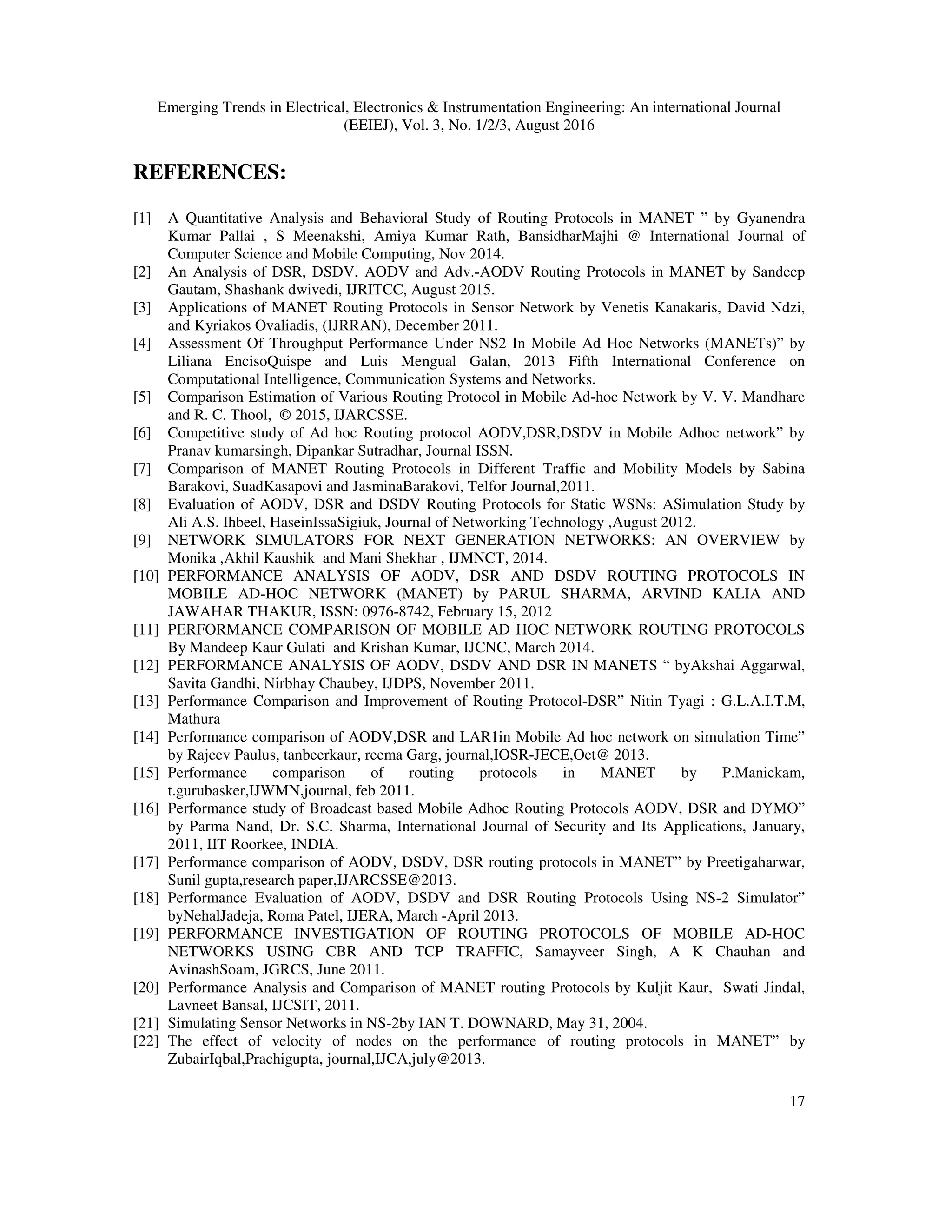 Emerging Trends in Electrical, Electronics & Instrumentation Engineering: An international Journal
(EEIEJ), Vol. 3, No. 1/2/3, August 2016
17
REFERENCES:
[1] A Quantitative Analysis and Behavioral Study of Routing Protocols in MANET ” by Gyanendra
Kumar Pallai , S Meenakshi, Amiya Kumar Rath, BansidharMajhi @ International Journal of
Computer Science and Mobile Computing, Nov 2014.
[2] An Analysis of DSR, DSDV, AODV and Adv.-AODV Routing Protocols in MANET by Sandeep
Gautam, Shashank dwivedi, IJRITCC, August 2015.
[3] Applications of MANET Routing Protocols in Sensor Network by Venetis Kanakaris, David Ndzi,
and Kyriakos Ovaliadis, (IJRRAN), December 2011.
[4] Assessment Of Throughput Performance Under NS2 In Mobile Ad Hoc Networks (MANETs)” by
Liliana EncisoQuispe and Luis Mengual Galan, 2013 Fifth International Conference on
Computational Intelligence, Communication Systems and Networks.
[5] Comparison Estimation of Various Routing Protocol in Mobile Ad-hoc Network by V. V. Mandhare
and R. C. Thool, © 2015, IJARCSSE.
[6] Competitive study of Ad hoc Routing protocol AODV,DSR,DSDV in Mobile Adhoc network” by
Pranav kumarsingh, Dipankar Sutradhar, Journal ISSN.
[7] Comparison of MANET Routing Protocols in Different Traffic and Mobility Models by Sabina
Barakovi, SuadKasapovi and JasminaBarakovi, Telfor Journal,2011.
[8] Evaluation of AODV, DSR and DSDV Routing Protocols for Static WSNs: ASimulation Study by
Ali A.S. Ihbeel, HaseinIssaSigiuk, Journal of Networking Technology ,August 2012.
[9] NETWORK SIMULATORS FOR NEXT GENERATION NETWORKS: AN OVERVIEW by
Monika ,Akhil Kaushik and Mani Shekhar , IJMNCT, 2014.
[10] PERFORMANCE ANALYSIS OF AODV, DSR AND DSDV ROUTING PROTOCOLS IN
MOBILE AD-HOC NETWORK (MANET) by PARUL SHARMA, ARVIND KALIA AND
JAWAHAR THAKUR, ISSN: 0976-8742, February 15, 2012
[11] PERFORMANCE COMPARISON OF MOBILE AD HOC NETWORK ROUTING PROTOCOLS
By Mandeep Kaur Gulati and Krishan Kumar, IJCNC, March 2014.
[12] PERFORMANCE ANALYSIS OF AODV, DSDV AND DSR IN MANETS “ byAkshai Aggarwal,
Savita Gandhi, Nirbhay Chaubey, IJDPS, November 2011.
[13] Performance Comparison and Improvement of Routing Protocol-DSR” Nitin Tyagi : G.L.A.I.T.M,
Mathura
[14] Performance comparison of AODV,DSR and LAR1in Mobile Ad hoc network on simulation Time”
by Rajeev Paulus, tanbeerkaur, reema Garg, journal,IOSR-JECE,Oct@ 2013.
[15] Performance comparison of routing protocols in MANET by P.Manickam,
t.gurubasker,IJWMN,journal, feb 2011.
[16] Performance study of Broadcast based Mobile Adhoc Routing Protocols AODV, DSR and DYMO”
by Parma Nand, Dr. S.C. Sharma, International Journal of Security and Its Applications, January,
2011, IIT Roorkee, INDIA.
[17] Performance comparison of AODV, DSDV, DSR routing protocols in MANET” by Preetigaharwar,
Sunil gupta,research paper,IJARCSSE@2013.
[18] Performance Evaluation of AODV, DSDV and DSR Routing Protocols Using NS-2 Simulator”
byNehalJadeja, Roma Patel, IJERA, March -April 2013.
[19] PERFORMANCE INVESTIGATION OF ROUTING PROTOCOLS OF MOBILE AD-HOC
NETWORKS USING CBR AND TCP TRAFFIC, Samayveer Singh, A K Chauhan and
AvinashSoam, JGRCS, June 2011.
[20] Performance Analysis and Comparison of MANET routing Protocols by Kuljit Kaur, Swati Jindal,
Lavneet Bansal, IJCSIT, 2011.
[21] Simulating Sensor Networks in NS-2by IAN T. DOWNARD, May 31, 2004.
[22] The effect of velocity of nodes on the performance of routing protocols in MANET” by
ZubairIqbal,Prachigupta, journal,IJCA,july@2013.
 