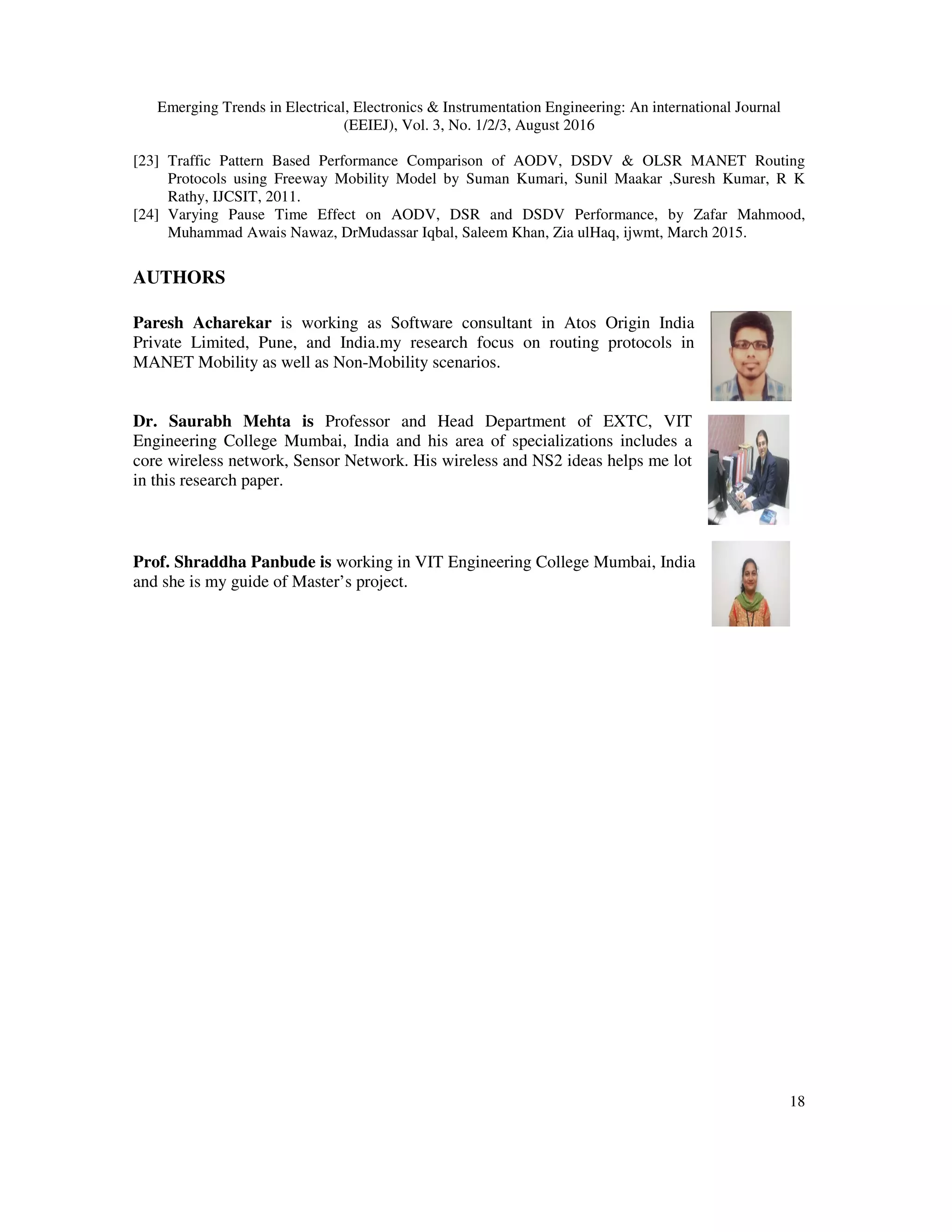 Emerging Trends in Electrical, Electronics & Instrumentation Engineering: An international Journal
(EEIEJ), Vol. 3, No. 1/2/3, August 2016
18
[23] Traffic Pattern Based Performance Comparison of AODV, DSDV & OLSR MANET Routing
Protocols using Freeway Mobility Model by Suman Kumari, Sunil Maakar ,Suresh Kumar, R K
Rathy, IJCSIT, 2011.
[24] Varying Pause Time Effect on AODV, DSR and DSDV Performance, by Zafar Mahmood,
Muhammad Awais Nawaz, DrMudassar Iqbal, Saleem Khan, Zia ulHaq, ijwmt, March 2015.
AUTHORS
Paresh Acharekar is working as Software consultant in Atos Origin India
Private Limited, Pune, and India.my research focus on routing protocols in
MANET Mobility as well as Non-Mobility scenarios.
Dr. Saurabh Mehta is Professor and Head Department of EXTC, VIT
Engineering College Mumbai, India and his area of specializations includes a
core wireless network, Sensor Network. His wireless and NS2 ideas helps me lot
in this research paper.
Prof. Shraddha Panbude is working in VIT Engineering College Mumbai, India
and she is my guide of Master’s project.
 
