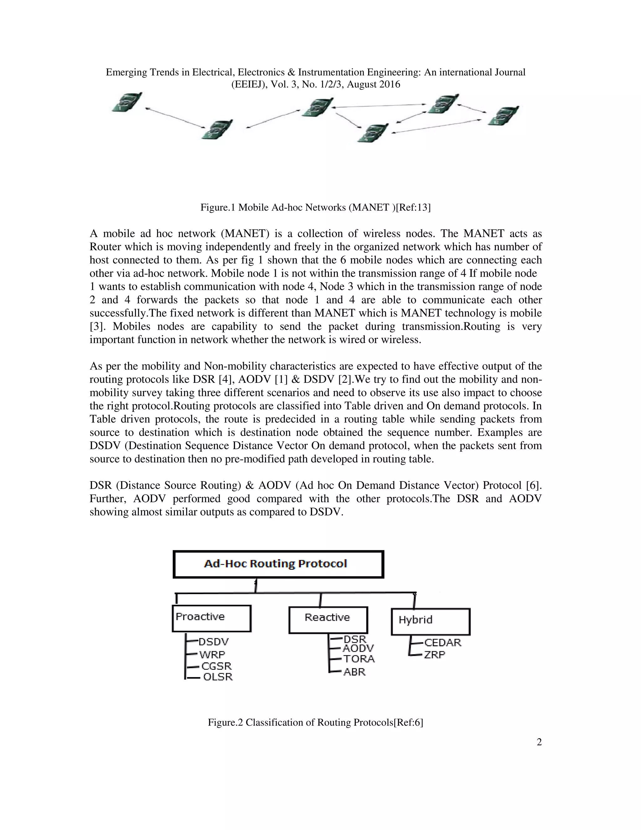 Emerging Trends in Electrical, Electronics & Instrumentation Engineering: An international Journal
(EEIEJ), Vol. 3, No. 1/2/3, August 2016
2
Figure.1 Mobile Ad-hoc Networks (MANET )[Ref:13]
A mobile ad hoc network (MANET) is a collection of wireless nodes. The MANET acts as
Router which is moving independently and freely in the organized network which has number of
host connected to them. As per fig 1 shown that the 6 mobile nodes which are connecting each
other via ad-hoc network. Mobile node 1 is not within the transmission range of 4 If mobile node
1 wants to establish communication with node 4, Node 3 which in the transmission range of node
2 and 4 forwards the packets so that node 1 and 4 are able to communicate each other
successfully.The fixed network is different than MANET which is MANET technology is mobile
[3]. Mobiles nodes are capability to send the packet during transmission.Routing is very
important function in network whether the network is wired or wireless.
As per the mobility and Non-mobility characteristics are expected to have effective output of the
routing protocols like DSR [4], AODV [1] & DSDV [2].We try to find out the mobility and non-
mobility survey taking three different scenarios and need to observe its use also impact to choose
the right protocol.Routing protocols are classified into Table driven and On demand protocols. In
Table driven protocols, the route is predecided in a routing table while sending packets from
source to destination which is destination node obtained the sequence number. Examples are
DSDV (Destination Sequence Distance Vector On demand protocol, when the packets sent from
source to destination then no pre-modified path developed in routing table.
DSR (Distance Source Routing) & AODV (Ad hoc On Demand Distance Vector) Protocol [6].
Further, AODV performed good compared with the other protocols.The DSR and AODV
showing almost similar outputs as compared to DSDV.
Figure.2 Classification of Routing Protocols[Ref:6]
 