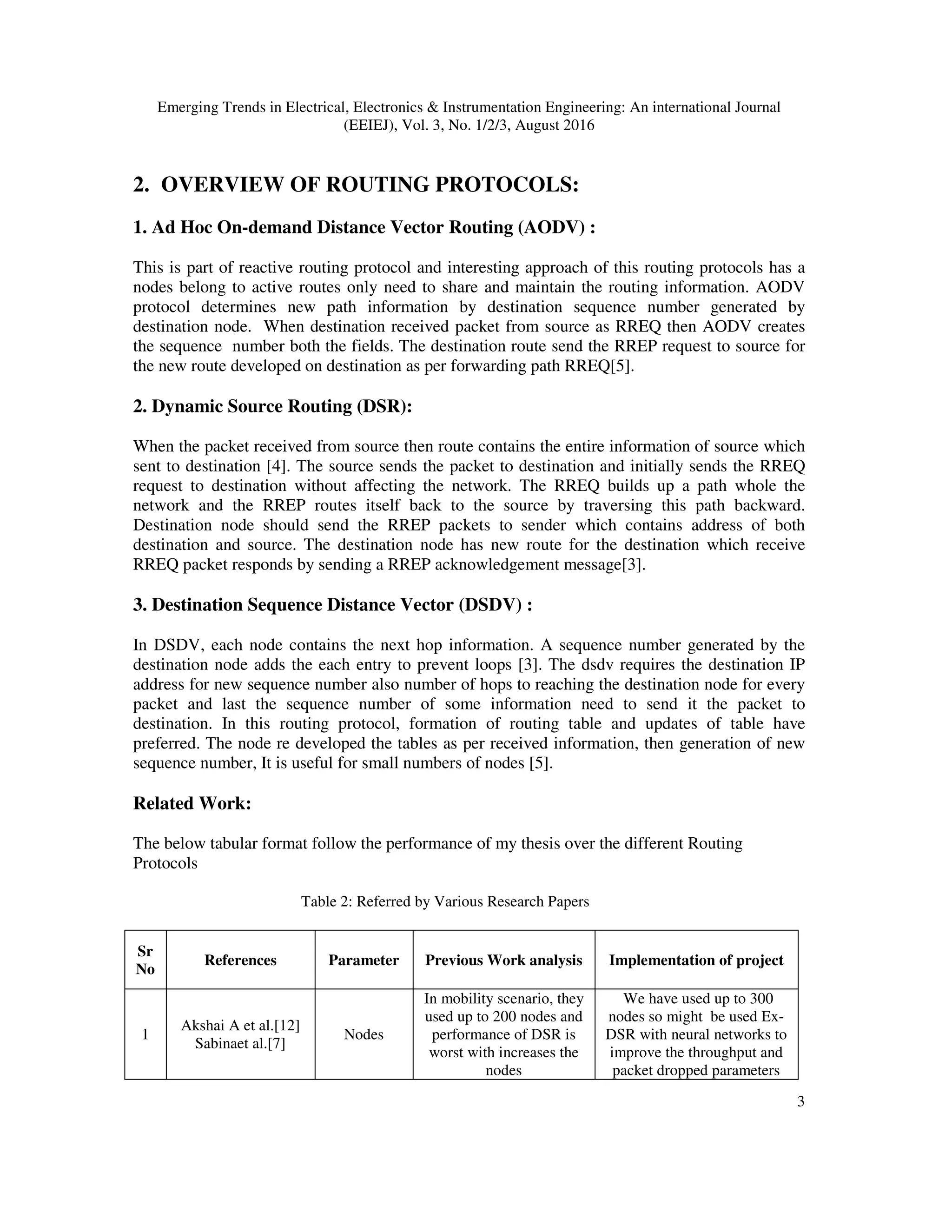 Emerging Trends in Electrical, Electronics & Instrumentation Engineering: An international Journal
(EEIEJ), Vol. 3, No. 1/2/3, August 2016
3
2. OVERVIEW OF ROUTING PROTOCOLS:
1. Ad Hoc On-demand Distance Vector Routing (AODV) :
This is part of reactive routing protocol and interesting approach of this routing protocols has a
nodes belong to active routes only need to share and maintain the routing information. AODV
protocol determines new path information by destination sequence number generated by
destination node. When destination received packet from source as RREQ then AODV creates
the sequence number both the fields. The destination route send the RREP request to source for
the new route developed on destination as per forwarding path RREQ[5].
2. Dynamic Source Routing (DSR):
When the packet received from source then route contains the entire information of source which
sent to destination [4]. The source sends the packet to destination and initially sends the RREQ
request to destination without affecting the network. The RREQ builds up a path whole the
network and the RREP routes itself back to the source by traversing this path backward.
Destination node should send the RREP packets to sender which contains address of both
destination and source. The destination node has new route for the destination which receive
RREQ packet responds by sending a RREP acknowledgement message[3].
3. Destination Sequence Distance Vector (DSDV) :
In DSDV, each node contains the next hop information. A sequence number generated by the
destination node adds the each entry to prevent loops [3]. The dsdv requires the destination IP
address for new sequence number also number of hops to reaching the destination node for every
packet and last the sequence number of some information need to send it the packet to
destination. In this routing protocol, formation of routing table and updates of table have
preferred. The node re developed the tables as per received information, then generation of new
sequence number, It is useful for small numbers of nodes [5].
Related Work:
The below tabular format follow the performance of my thesis over the different Routing
Protocols
Table 2: Referred by Various Research Papers
Sr
No
References Parameter Previous Work analysis Implementation of project
1
Akshai A et al.[12]
Sabinaet al.[7]
Nodes
In mobility scenario, they
used up to 200 nodes and
performance of DSR is
worst with increases the
nodes
We have used up to 300
nodes so might be used Ex-
DSR with neural networks to
improve the throughput and
packet dropped parameters
 
