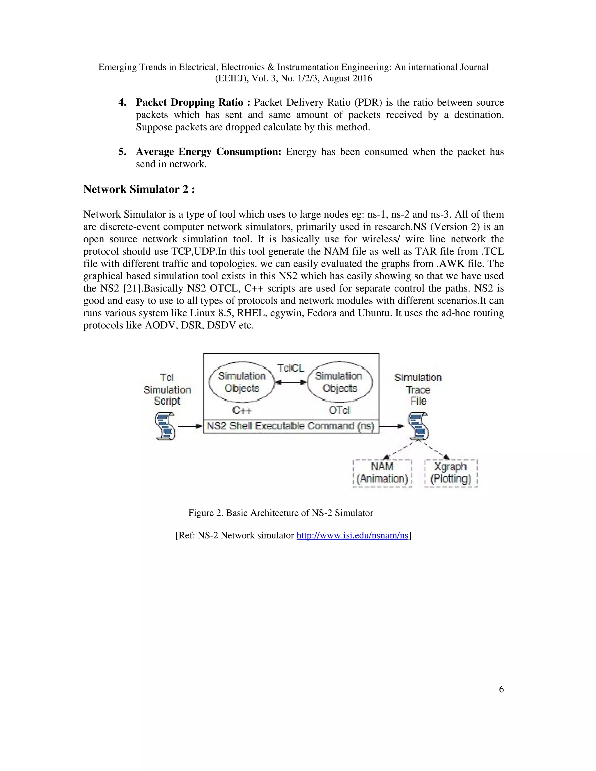 Emerging Trends in Electrical, Electronics & Instrumentation Engineering: An international Journal
(EEIEJ), Vol. 3, No. 1/2/3, August 2016
6
4. Packet Dropping Ratio : Packet Delivery Ratio (PDR) is the ratio between source
packets which has sent and same amount of packets received by a destination.
Suppose packets are dropped calculate by this method.
5. Average Energy Consumption: Energy has been consumed when the packet has
send in network.
Network Simulator 2 :
Network Simulator is a type of tool which uses to large nodes eg: ns-1, ns-2 and ns-3. All of them
are discrete-event computer network simulators, primarily used in research.NS (Version 2) is an
open source network simulation tool. It is basically use for wireless/ wire line network the
protocol should use TCP,UDP.In this tool generate the NAM file as well as TAR file from .TCL
file with different traffic and topologies. we can easily evaluated the graphs from .AWK file. The
graphical based simulation tool exists in this NS2 which has easily showing so that we have used
the NS2 [21].Basically NS2 OTCL, C++ scripts are used for separate control the paths. NS2 is
good and easy to use to all types of protocols and network modules with different scenarios.It can
runs various system like Linux 8.5, RHEL, cgywin, Fedora and Ubuntu. It uses the ad-hoc routing
protocols like AODV, DSR, DSDV etc.
Figure 2. Basic Architecture of NS-2 Simulator
[Ref: NS-2 Network simulator http://www.isi.edu/nsnam/ns]
 