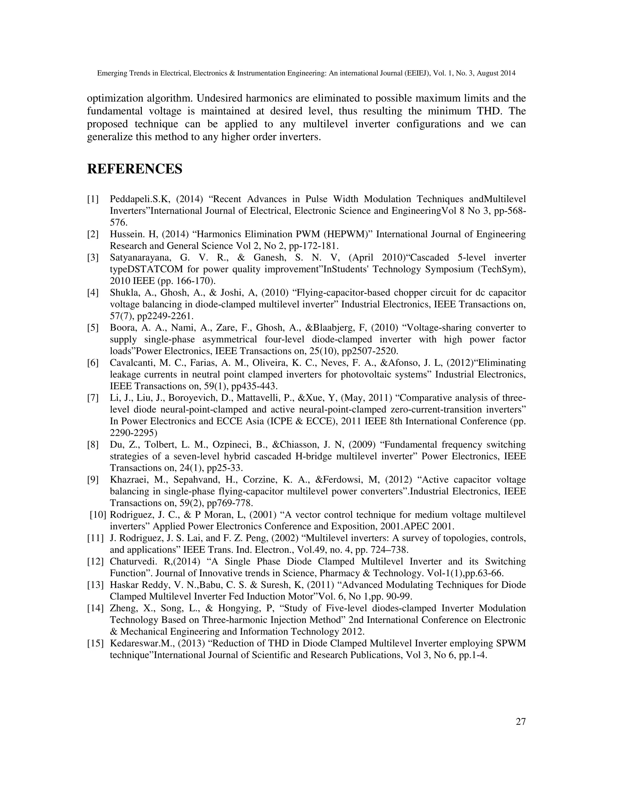 Emerging Trends in Electrical, Electronics & Instrumentation Engineering: An international Journal (EEIEJ), Vol. 1, No. 3, August 2014
27
optimization algorithm. Undesired harmonics are eliminated to possible maximum limits and the
fundamental voltage is maintained at desired level, thus resulting the minimum THD. The
proposed technique can be applied to any multilevel inverter configurations and we can
generalize this method to any higher order inverters.
REFERENCES
[1] Peddapeli.S.K, (2014) “Recent Advances in Pulse Width Modulation Techniques andMultilevel
Inverters”International Journal of Electrical, Electronic Science and EngineeringVol 8 No 3, pp-568-
576.
[2] Hussein. H, (2014) “Harmonics Elimination PWM (HEPWM)” International Journal of Engineering
Research and General Science Vol 2, No 2, pp-172-181.
[3] Satyanarayana, G. V. R., & Ganesh, S. N. V, (April 2010)“Cascaded 5-level inverter
typeDSTATCOM for power quality improvement”InStudents' Technology Symposium (TechSym),
2010 IEEE (pp. 166-170).
[4] Shukla, A., Ghosh, A., & Joshi, A, (2010) “Flying-capacitor-based chopper circuit for dc capacitor
voltage balancing in diode-clamped multilevel inverter” Industrial Electronics, IEEE Transactions on,
57(7), pp2249-2261.
[5] Boora, A. A., Nami, A., Zare, F., Ghosh, A., &Blaabjerg, F, (2010) “Voltage-sharing converter to
supply single-phase asymmetrical four-level diode-clamped inverter with high power factor
loads”Power Electronics, IEEE Transactions on, 25(10), pp2507-2520.
[6] Cavalcanti, M. C., Farias, A. M., Oliveira, K. C., Neves, F. A., &Afonso, J. L, (2012)“Eliminating
leakage currents in neutral point clamped inverters for photovoltaic systems” Industrial Electronics,
IEEE Transactions on, 59(1), pp435-443.
[7] Li, J., Liu, J., Boroyevich, D., Mattavelli, P., &Xue, Y, (May, 2011) “Comparative analysis of three-
level diode neural-point-clamped and active neural-point-clamped zero-current-transition inverters”
In Power Electronics and ECCE Asia (ICPE & ECCE), 2011 IEEE 8th International Conference (pp.
2290-2295)
[8] Du, Z., Tolbert, L. M., Ozpineci, B., &Chiasson, J. N, (2009) “Fundamental frequency switching
strategies of a seven-level hybrid cascaded H-bridge multilevel inverter” Power Electronics, IEEE
Transactions on, 24(1), pp25-33.
[9] Khazraei, M., Sepahvand, H., Corzine, K. A., &Ferdowsi, M, (2012) “Active capacitor voltage
balancing in single-phase flying-capacitor multilevel power converters”.Industrial Electronics, IEEE
Transactions on, 59(2), pp769-778.
[10] Rodriguez, J. C., & P Moran, L, (2001) “A vector control technique for medium voltage multilevel
inverters” Applied Power Electronics Conference and Exposition, 2001.APEC 2001.
[11] J. Rodriguez, J. S. Lai, and F. Z. Peng, (2002) “Multilevel inverters: A survey of topologies, controls,
and applications” IEEE Trans. Ind. Electron., Vol.49, no. 4, pp. 724–738.
[12] Chaturvedi. R,(2014) “A Single Phase Diode Clamped Multilevel Inverter and its Switching
Function”. Journal of Innovative trends in Science, Pharmacy & Technology. Vol-1(1),pp.63-66.
[13] Haskar Reddy, V. N.,Babu, C. S. & Suresh, K, (2011) “Advanced Modulating Techniques for Diode
Clamped Multilevel Inverter Fed Induction Motor”Vol. 6, No 1,pp. 90-99.
[14] Zheng, X., Song, L., & Hongying, P, “Study of Five-level diodes-clamped Inverter Modulation
Technology Based on Three-harmonic Injection Method” 2nd International Conference on Electronic
& Mechanical Engineering and Information Technology 2012.
[15] Kedareswar.M., (2013) “Reduction of THD in Diode Clamped Multilevel Inverter employing SPWM
technique”International Journal of Scientific and Research Publications, Vol 3, No 6, pp.1-4.
 