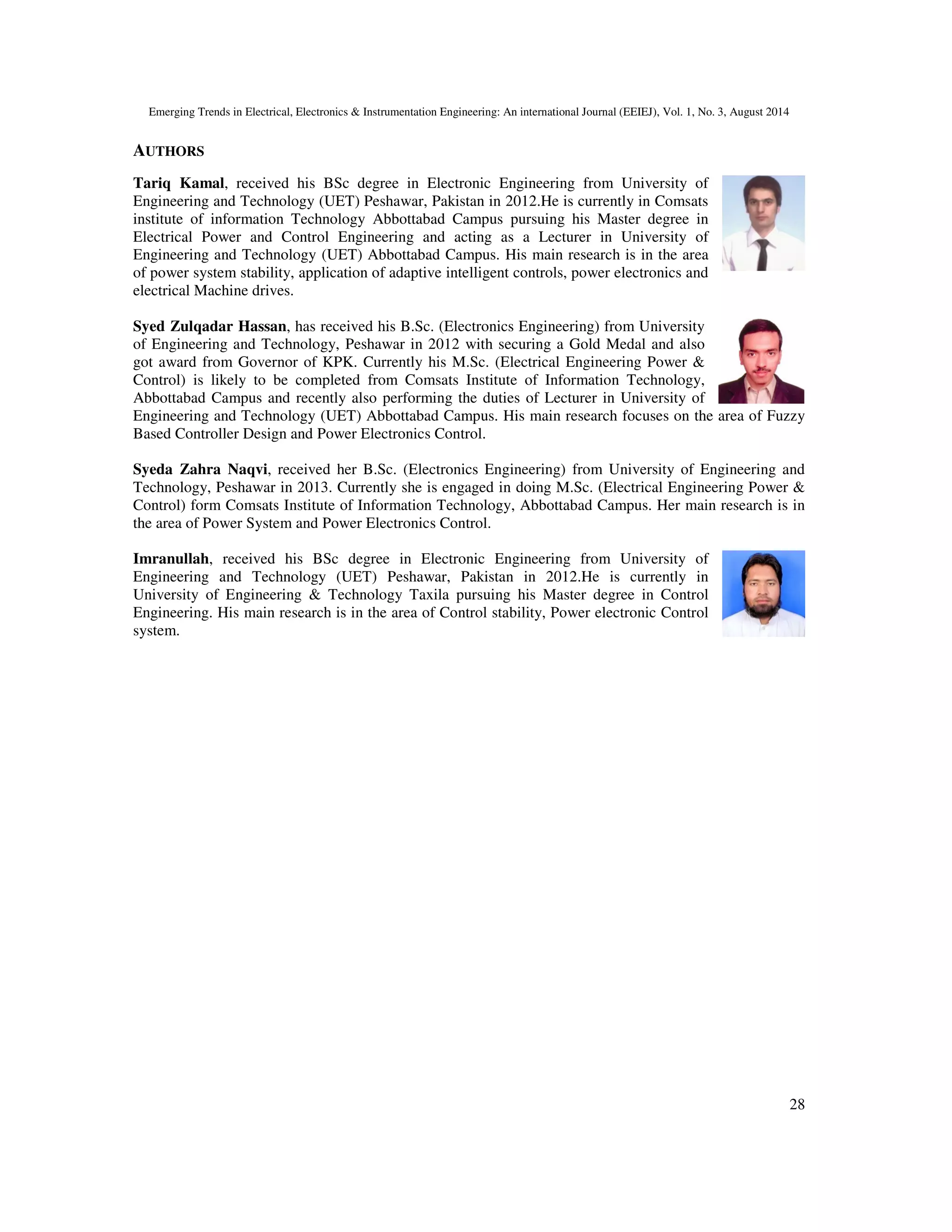 Emerging Trends in Electrical, Electronics & Instrumentation Engineering: An international Journal (EEIEJ), Vol. 1, No. 3, August 2014
28
AUTHORS
Tariq Kamal, received his BSc degree in Electronic Engineering from University of
Engineering and Technology (UET) Peshawar, Pakistan in 2012.He is currently in Comsats
institute of information Technology Abbottabad Campus pursuing his Master degree in
Electrical Power and Control Engineering and acting as a Lecturer in University of
Engineering and Technology (UET) Abbottabad Campus. His main research is in the area
of power system stability, application of adaptive intelligent controls, power electronics and
electrical Machine drives.
Syed Zulqadar Hassan, has received his B.Sc. (Electronics Engineering) from University
of Engineering and Technology, Peshawar in 2012 with securing a Gold Medal and also
got award from Governor of KPK. Currently his M.Sc. (Electrical Engineering Power &
Control) is likely to be completed from Comsats Institute of Information Technology,
Abbottabad Campus and recently also performing the duties of Lecturer in University of
Engineering and Technology (UET) Abbottabad Campus. His main research focuses on the area of Fuzzy
Based Controller Design and Power Electronics Control.
Syeda Zahra Naqvi, received her B.Sc. (Electronics Engineering) from University of Engineering and
Technology, Peshawar in 2013. Currently she is engaged in doing M.Sc. (Electrical Engineering Power &
Control) form Comsats Institute of Information Technology, Abbottabad Campus. Her main research is in
the area of Power System and Power Electronics Control.
Imranullah, received his BSc degree in Electronic Engineering from University of
Engineering and Technology (UET) Peshawar, Pakistan in 2012.He is currently in
University of Engineering & Technology Taxila pursuing his Master degree in Control
Engineering. His main research is in the area of Control stability, Power electronic Control
system.
 