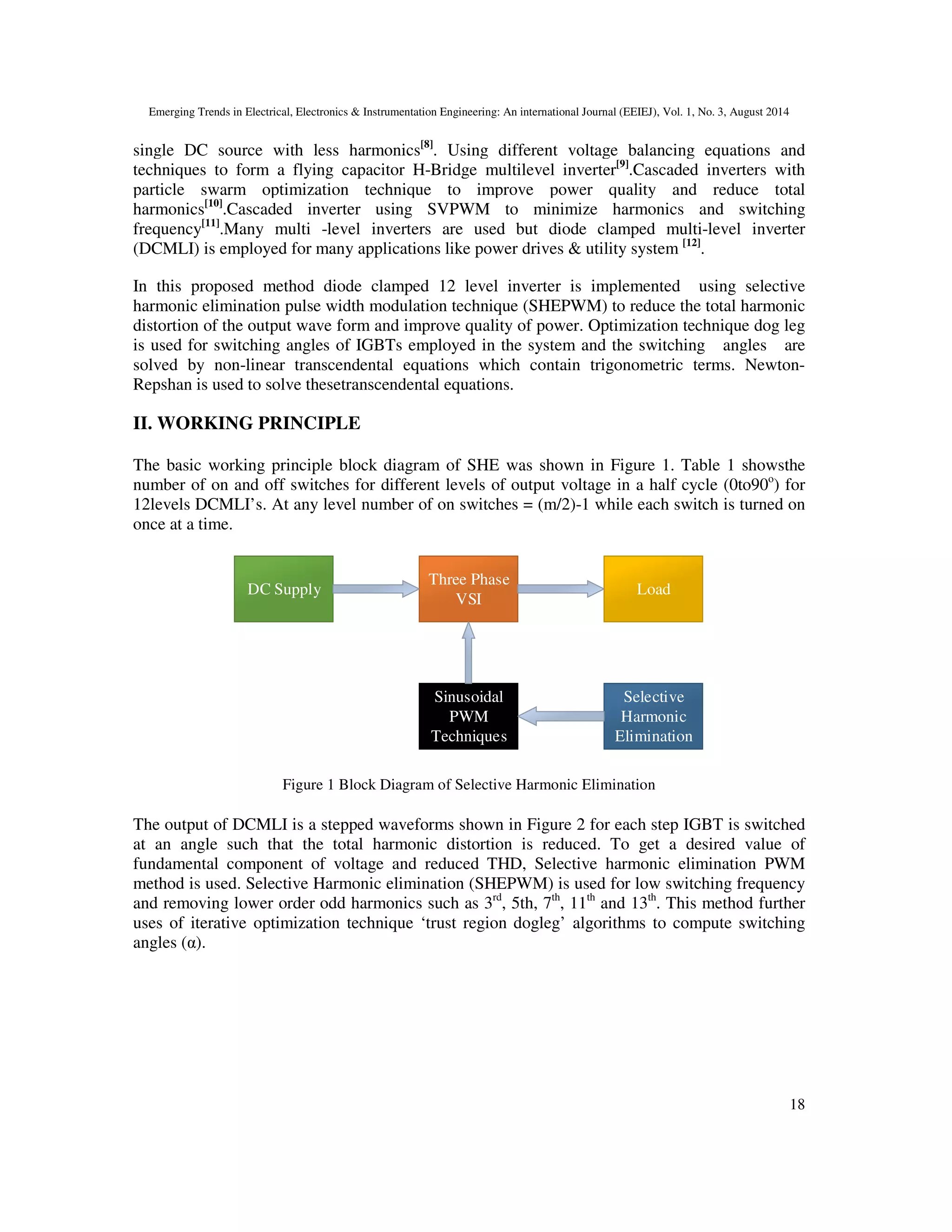 Emerging Trends in Electrical, Electronics & Instrumentation Engineering: An international Journal (EEIEJ), Vol. 1, No. 3, August 2014
18
single DC source with less harmonics[8]
. Using different voltage balancing equations and
techniques to form a flying capacitor H-Bridge multilevel inverter[9]
.Cascaded inverters with
particle swarm optimization technique to improve power quality and reduce total
harmonics[10]
.Cascaded inverter using SVPWM to minimize harmonics and switching
frequency[11]
.Many multi -level inverters are used but diode clamped multi-level inverter
(DCMLI) is employed for many applications like power drives & utility system [12]
.
In this proposed method diode clamped 12 level inverter is implemented using selective
harmonic elimination pulse width modulation technique (SHEPWM) to reduce the total harmonic
distortion of the output wave form and improve quality of power. Optimization technique dog leg
is used for switching angles of IGBTs employed in the system and the switching angles are
solved by non-linear transcendental equations which contain trigonometric terms. Newton-
Repshan is used to solve thesetranscendental equations.
II. WORKING PRINCIPLE
The basic working principle block diagram of SHE was shown in Figure 1. Table 1 showsthe
number of on and off switches for different levels of output voltage in a half cycle (0to90o
) for
12levels DCMLI’s. At any level number of on switches = (m/2)-1 while each switch is turned on
once at a time.
DC Supply
Three Phase
VSI
Load
Sinusoidal
PWM
Techniques
Selective
Harmonic
Elimination
Figure 1 Block Diagram of Selective Harmonic Elimination
The output of DCMLI is a stepped waveforms shown in Figure 2 for each step IGBT is switched
at an angle such that the total harmonic distortion is reduced. To get a desired value of
fundamental component of voltage and reduced THD, Selective harmonic elimination PWM
method is used. Selective Harmonic elimination (SHEPWM) is used for low switching frequency
and removing lower order odd harmonics such as 3rd
, 5th, 7th
, 11th
and 13th
. This method further
uses of iterative optimization technique ‘trust region dogleg’ algorithms to compute switching
angles (α).
 