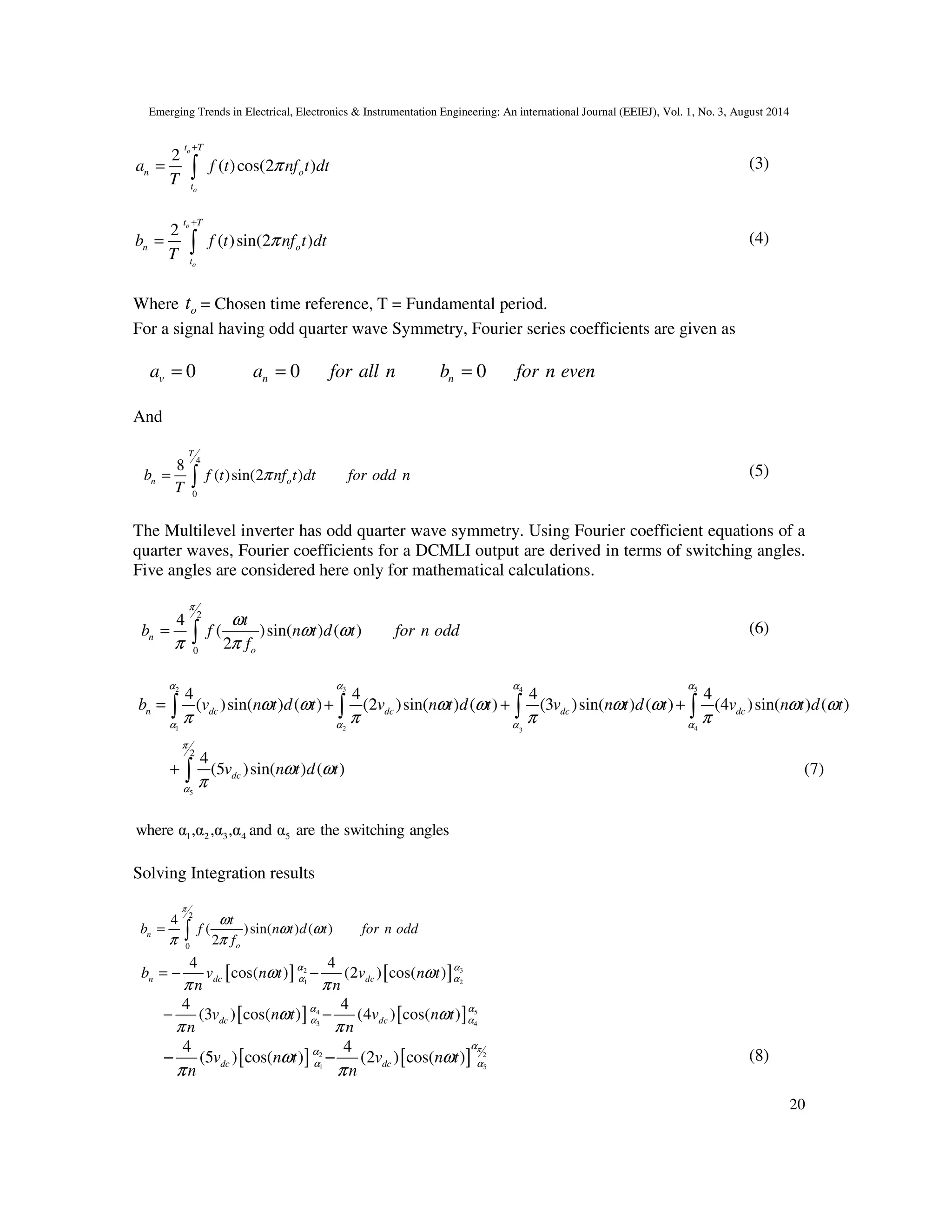 Emerging Trends in Electrical, Electronics & Instrumentation Engineering: An international Journal (EEIEJ), Vol. 1, No. 3, August 2014
20
2
( )cos(2 )
o
o
t T
n o
t
a f t nf t dt
T
π
+
= ∫ (3)
2
( )sin(2 )
o
o
t T
n o
t
b f t nf t dt
T
π
+
= ∫ (4)
Where ot = Chosen time reference, T = Fundamental period.
For a signal having odd quarter wave Symmetry, Fourier series coefficients are given as
0va = 0na for all n= 0nb for n even=
And
4
0
8
( )sin(2 )
T
n ob f t nf t dt for odd n
T
π= ∫ (5)
The Multilevel inverter has odd quarter wave symmetry. Using Fourier coefficient equations of a
quarter waves, Fourier coefficients for a DCMLI output are derived in terms of switching angles.
Five angles are considered here only for mathematical calculations.
2
0
4
( )sin( ) ( )
2
n
o
t
b f n t d t for n odd
f
π
ω
ω ω
π π
= ∫ (6)
3 52 4
1 2 43
5
2
4 4 4 4
( )sin( ) ( ) (2 )sin( ) ( ) (3 )sin( ) ( ) (4 )sin( ) ( )
4
(5 )sin( ) ( ) (7)
n dc dc dc dc
dc
b v n t d t v n t d t v n t d t v n t d t
v n t d t
α αα α
α α α α
π
α
ω ω ω ω ω ω ω ω
π π π π
ω ω
π
= + + +
+
∫ ∫ ∫ ∫
∫
1 2 3 4 5where α ,α ,α ,α and α are the switching angles
Solving Integration results
2
0
4
( )sin( ) ( )
2
n
o
t
b f n t d t for n odd
f
π
ω
ω ω
π π
= ∫
[ ] [ ] 32
1 2
4 4
cos( ) (2 ) cos( )n dc dcb v n t v n t
n n
αα
α αω ω
π π
= − −
[ ] [ ] 54
3 4
4 4
(3 ) cos( ) (4 ) cos( )dc dcv n t v n t
n n
αα
α αω ω
π π
− −
[ ] [ ]2 2
1 5
4 4
(5 ) cos( ) (2 ) cos( )dc dcv n t v n t
n n
πα
α
α αω ω
π π
− − (8)
 