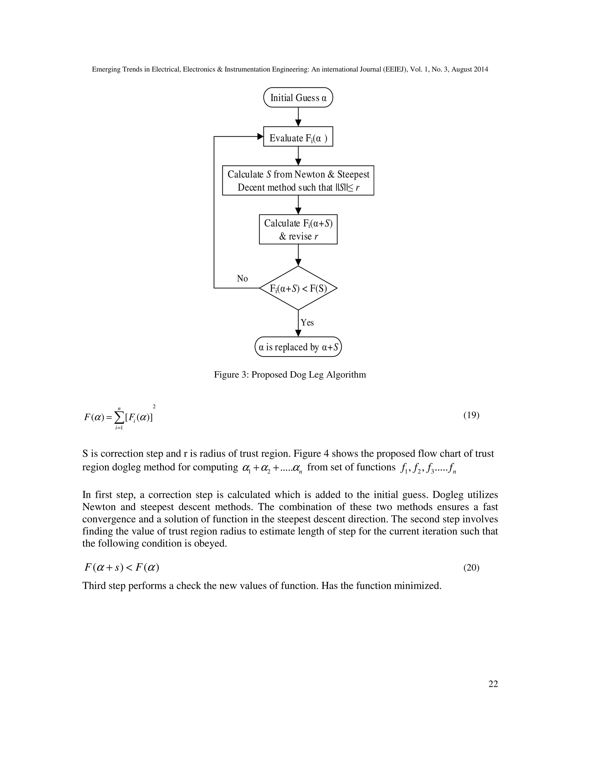 Emerging Trends in Electrical, Electronics & Instrumentation Engineering: An international Journal (EEIEJ), Vol. 1, No. 3, August 2014
22
Initial Guess α
Evaluate Fi(α )
Calculate S from Newton & Steepest
Decent method such that ||S||≤ r
Calculate Fi(α+S)
& revise r
Fi(α+S) < F(S)
α is replaced by α+S
Yes
No
Figure 3: Proposed Dog Leg Algorithm
2
1
( ) [ ( )]
n
i
i
F Fα α
=
= ∑ (19)
S is correction step and r is radius of trust region. Figure 4 shows the proposed flow chart of trust
region dogleg method for computing 1 2 ..... nα α α+ + from set of functions 1 2 3, , ..... nf f f f
In first step, a correction step is calculated which is added to the initial guess. Dogleg utilizes
Newton and steepest descent methods. The combination of these two methods ensures a fast
convergence and a solution of function in the steepest descent direction. The second step involves
finding the value of trust region radius to estimate length of step for the current iteration such that
the following condition is obeyed.
( ) ( )F s Fα α+ < (20)
Third step performs a check the new values of function. Has the function minimized.
 