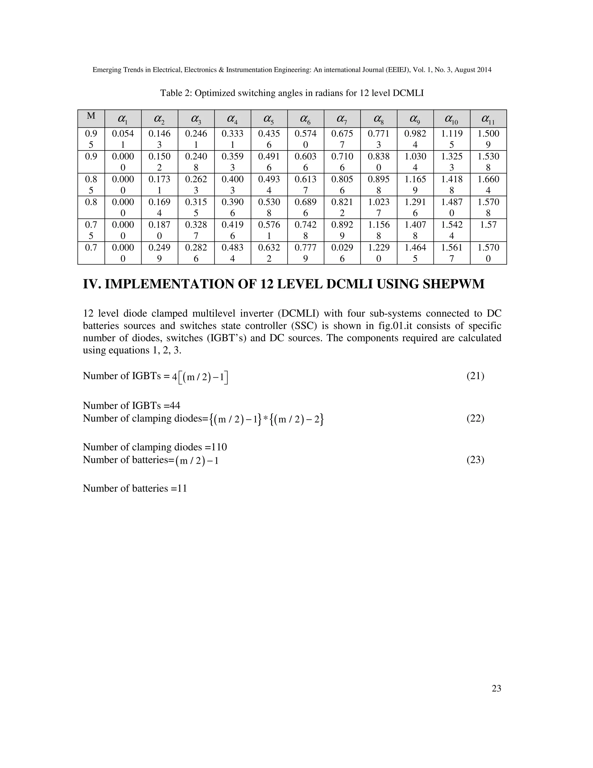 Emerging Trends in Electrical, Electronics & Instrumentation Engineering: An international Journal (EEIEJ), Vol. 1, No. 3, August 2014
23
Table 2: Optimized switching angles in radians for 12 level DCMLI
M
1α 2α 3α 4α 5α 6α 7α 8α 9α 10α 11α
0.9
5
0.054
1
0.146
3
0.246
1
0.333
1
0.435
6
0.574
0
0.675
7
0.771
3
0.982
4
1.119
5
1.500
9
0.9 0.000
0
0.150
2
0.240
8
0.359
3
0.491
6
0.603
6
0.710
6
0.838
0
1.030
4
1.325
3
1.530
8
0.8
5
0.000
0
0.173
1
0.262
3
0.400
3
0.493
4
0.613
7
0.805
6
0.895
8
1.165
9
1.418
8
1.660
4
0.8 0.000
0
0.169
4
0.315
5
0.390
6
0.530
8
0.689
6
0.821
2
1.023
7
1.291
6
1.487
0
1.570
8
0.7
5
0.000
0
0.187
0
0.328
7
0.419
6
0.576
1
0.742
8
0.892
9
1.156
8
1.407
8
1.542
4
1.57
0.7 0.000
0
0.249
9
0.282
6
0.483
4
0.632
2
0.777
9
0.029
6
1.229
0
1.464
5
1.561
7
1.570
0
IV. IMPLEMENTATION OF 12 LEVEL DCMLI USING SHEPWM
12 level diode clamped multilevel inverter (DCMLI) with four sub-systems connected to DC
batteries sources and switches state controller (SSC) is shown in fig.01.it consists of specific
number of diodes, switches (IGBT’s) and DC sources. The components required are calculated
using equations 1, 2, 3.
Number of IGBTs = ( )4 m / 2 1−   (21)
Number of IGBTs =44
Number of clamping diodes= ( ){ } ( ){ }m / 2 1 * m / 2 2− − (22)
Number of clamping diodes =110
Number of batteries=( )m / 2 1− (23)
Number of batteries =11
 