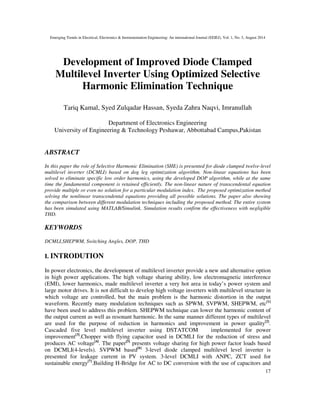 Emerging Trends in Electrical, Electronics & Instrumentation Engineering: An international Journal (EEIEJ), Vol. 1, No. 3, August 2014
17
Development of Improved Diode Clamped
Multilevel Inverter Using Optimized Selective
Harmonic Elimination Technique
Tariq Kamal, Syed Zulqadar Hassan, Syeda Zahra Naqvi, Imranullah
Department of Electronics Engineering
University of Engineering & Technology Peshawar, Abbottabad Campus,Pakistan
ABSTRACT
In this paper the role of Selective Harmonic Elimination (SHE) is presented for diode clamped twelve-level
multilevel inverter (DCMLI) based on dog leg optimization algorithm. Non-linear equations has been
solved to eliminate specific low order harmonics, using the developed DOP algorithm, while at the same
time the fundamental component is retained efficiently. The non-linear nature of transcendental equation
provide multiple or even no solution for a particular modulation index. The proposed optimization method
solving the nonlinear transcendental equations providing all possible solutions. The paper also showing
the comparison between different modulation techniques including the proposed method. The entire system
has been simulated using MATLAB/Simulink. Simulation results confirm the effectiveness with negligible
THD.
KEYWORDS
DCMLI,SHEPWM, Switching Angles, DOP, THD
I. INTRODUTION
In power electronics, the development of multilevel inverter provide a new and alternative option
in high power applications. The high voltage sharing ability, low electromagnetic interference
(EMI), lower harmonics, made multilevel inverter a very hot area in today’s power system and
large motor drives. It is not difficult to develop high voltage inverters with multilevel structure in
which voltage are controlled, but the main problem is the harmonic distortion in the output
waveform. Recently many modulation techniques such as SPWM, SVPWM, SHEPWM, etc[1]
have been used to address this problem. SHEPWM technique can lower the harmonic content of
the output current as well as resonant harmonic. In the same manner different types of multilevel
are used for the purpose of reduction in harmonics and improvement in power quality[2]
.
Cascaded five level multilevel inverter using DSTATCOM implemented for power
improvement[3]
.Chopper with flying capacitor used in DCMLI for the reduction of stress and
produces AC voltage[4]
. The paper[5]
presents voltage sharing for high power factor loads based
on DCMLI(4-levels). SVPWM based[6]
3-level diode clamped multilevel level inverter is
presented for leakage current in PV system. 3-level DCMLI with ANPC, ZCT used for
sustainable energy[7]
.Building H-Bridge for AC to DC conversion with the use of capacitors and
 