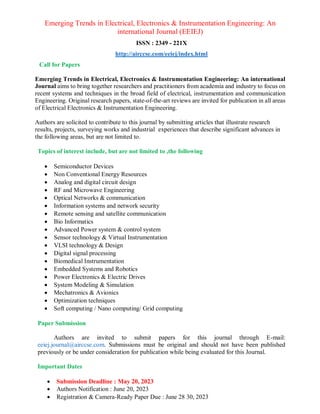 Emerging Trends in Electrical, Electronics & Instrumentation Engineering: An
international Journal (EEIEJ)
ISSN : 2349 - 221X
http://airccse.com/eeiej/index.html
Call for Papers
Emerging Trends in Electrical, Electronics & Instrumentation Engineering: An international
Journal aims to bring together researchers and practitioners from academia and industry to focus on
recent systems and techniques in the broad field of electrical, instrumentation and communication
Engineering. Original research papers, state-of-the-art reviews are invited for publication in all areas
of Electrical Electronics & Instrumentation Engineering.
Authors are solicited to contribute to this journal by submitting articles that illustrate research
results, projects, surveying works and industrial experiences that describe significant advances in
the following areas, but are not limited to.
Topics of interest include, but are not limited to ,the following
 Semiconductor Devices
 Non Conventional Energy Resources
 Analog and digital circuit design
 RF and Microwave Engineering
 Optical Networks & communication
 Information systems and network security
 Remote sensing and satellite communication
 Bio Informatics
 Advanced Power system & control system
 Sensor technology & Virtual Instrumentation
 VLSI technology & Design
 Digital signal processing
 Biomedical Instrumentation
 Embedded Systems and Robotics
 Power Electronics & Electric Drives
 System Modeling & Simulation
 Mechatronics & Avionics
 Optimization techniques
 Soft computing / Nano computing/ Grid computing
Paper Submission
Authors are invited to submit papers for this journal through E-mail:
eeiej.journal@airccse.com. Submissions must be original and should not have been published
previously or be under consideration for publication while being evaluated for this Journal.
Important Dates
 Submission Deadline : May 20, 2023
 Authors Notification : June 20, 2023
 Registration & Camera-Ready Paper Due : June 28 30, 2023
 