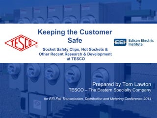 Keeping the Customer 
Safe 
Socket Safety Clips, Hot Sockets & 
Other Recent Research & Development 
at TESCO 
10/02/2012 Slide 1 
Prepared by Tom Lawton 
TESCO – The Eastern Specialty Company 
for EEI Fall Transmission, Distribution and Metering Conference 2014 
 