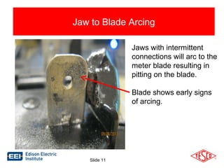 Jaw to Blade Arcing 
Jaws with intermittent 
connections will arc to the 
meter blade resulting in 
pitting on the blade. 
Blade shows early signs 
of arcing. 
Slide 11 
 