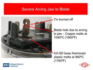 12 
Severe Arcing Jaw to Blade 
Tin burned off 
Blade hole due to arcing 
to jaw – Copper melts at 
1040ºC (1900ºF) 
AX-SD base thermoset 
plastic melts at 960ºC 
(1760ºF) 
 