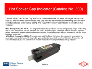 Hot Socket Gap Indicator (Catalog No. 300) 
The new TESCO Hot Socket Gap Indicator is used to determine if a meter socket jaw has become 
worn-out and unsafe for continued use. The Gap Indicator determines unsafe holding force on meter 
socket jaws based on laboratory testing. The TESCO Hot Socket Gap Indicator is available in two 
versions: 
•Thin-Blade (Catalog No. 300-1) - The "original" Hot Socket Gap Indicator provides a large safety margin for the utility 
user. It is not designed for use with jaw styles that have a designed-in gap. These style jaws are designed to provide 
greater contact area between meter blades and socket jaws. The thinner blade is also not designed for use with freshly 
lubricated socket jaws. 
•Wide-Blade (Catalog No. 300-2) - The newly designed Wide-Blade Hot Socket Gap Indicator is better suited for 
newer style meter socket jaws with designed-in gaps, and socket jaws which have fresh lubricant. This version will 
work with all sockets, but has a smaller built-in safety margin than the original Hot Socket Gap Indicator. 
Slide 18 
 