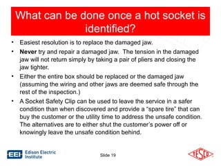 What can be done once a hot socket is 
identified? 
• Easiest resolution is to replace the damaged jaw. 
• Never try and repair a damaged jaw. The tension in the damaged 
jaw will not return simply by taking a pair of pliers and closing the 
jaw tighter. 
• Either the entire box should be replaced or the damaged jaw 
(assuming the wiring and other jaws are deemed safe through the 
rest of the inspection.) 
• A Socket Safety Clip can be used to leave the service in a safer 
condition than when discovered and provide a “spare tire” that can 
buy the customer or the utility time to address the unsafe condition. 
The alternatives are to either shut the customer’s power off or 
knowingly leave the unsafe condition behind. 
Slide 19 
 