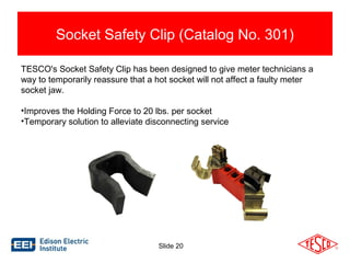 Socket Safety Clip (Catalog No. 301) 
TESCO's Socket Safety Clip has been designed to give meter technicians a 
way to temporarily reassure that a hot socket will not affect a faulty meter 
socket jaw. 
•Improves the Holding Force to 20 lbs. per socket 
•Temporary solution to alleviate disconnecting service 
Slide 20 
 