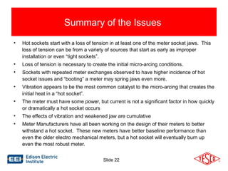 Summary of the Issues 
• Hot sockets start with a loss of tension in at least one of the meter socket jaws. This 
loss of tension can be from a variety of sources that start as early as improper 
installation or even “tight sockets”. 
• Loss of tension is necessary to create the initial micro-arcing conditions. 
• Sockets with repeated meter exchanges observed to have higher incidence of hot 
socket issues and “booting” a meter may spring jaws even more. 
• Vibration appears to be the most common catalyst to the micro-arcing that creates the 
Slide 22 
initial heat in a “hot socket”. 
• The meter must have some power, but current is not a significant factor in how quickly 
or dramatically a hot socket occurs 
• The effects of vibration and weakened jaw are cumulative 
• Meter Manufacturers have all been working on the design of their meters to better 
withstand a hot socket. These new meters have better baseline performance than 
even the older electro mechanical meters, but a hot socket will eventually burn up 
even the most robust meter. 
 