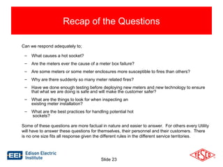 Recap of the Questions 
Can we respond adequately to; 
– What causes a hot socket? 
– Are the meters ever the cause of a meter box failure? 
– Are some meters or some meter enclosures more susceptible to fires than others? 
– Why are there suddenly so many meter related fires? 
– Have we done enough testing before deploying new meters and new technology to ensure 
that what we are doing is safe and will make the customer safer? 
– What are the things to look for when inspecting an 
Slide 23 
existing meter installation? 
– What are the best practices for handling potential hot 
sockets? 
Some of these questions are more factual in nature and easier to answer. For others every Utility 
will have to answer these questions for themselves, their personnel and their customers. There 
is no one size fits all response given the different rules in the different service territories. 
 
