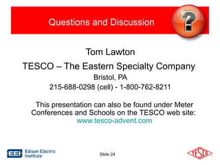 Questions and Discussion 
Tom Lawton 
TESCO – The Eastern Specialty Company 
Bristol, PA 
215-688-0298 (cell) - 1-800-762-8211 
This presentation can also be found under Meter 
Conferences and Schools on the TESCO web site: 
www.tesco-advent.com 
Slide 24 
