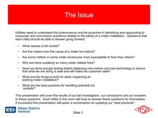 The Issue 
Utilities need to understand this phenomenon and be proactive in identifying and responding to 
consumer and commission questions related to the safety of a meter installation. Questions that 
each utility should be able to answer going forward; 
– What causes a hot socket? 
– Are the meters ever the cause of a meter box failure? 
– Are some meters or some meter enclosures more susceptible to fires than others? 
– Why are there suddenly so many meter related fires? 
– Have we done enough testing before deploying new meters and new technology to ensure 
that what we are doing is safe and will make the customer safer? 
– What are the things to look for when inspecting an 
Slide 3 
existing meter installation? 
– What are the best practices for handling potential hot 
sockets? 
This presentation will cover the results of our lab investigation, our conclusions and our answers 
to these questions. Each Utility in the room will have to answer these questions for themselves. 
If successful this presentation will spark a conversation on updating our “best practices”. 
 