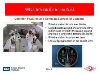 What to look for in the field 
Common Features and Common Sources of Concern 
• Pitted and discolored meter blades 
• Melted plastic around one or more of the 
meter stabs (typically the plastic around 
one stab is where the deformation starts) 
• Pitted and discolored socket jaws 
• Loss of spring tension in the socket jaws 
Slide 9 
 