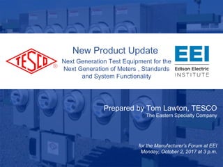 Metering. Leader...Since
1904
New Product Update
Next Generation Test Equipment for the
Next Generation of Meters , Standards
and System Functionality
Prepared by Tom Lawton, TESCO
The Eastern Specialty Company
for the Manufacturer’s Forum at EEI
Monday, October 2, 2017 at 3 p.m.
 