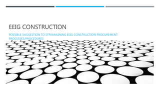 EEIG CONSTRUCTION
POSSIBLE SUGGESTION TO STREAMLINING EEIG CONSTRUCTION PROCUREMENT
PROCESSES/PROCEDURES
 