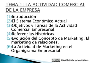 (1)Introducción
(2)El Sistema Económico Actual
(3)Objetivos y Tareas de la Actividad
   Comercial Empresarial
(4)Referencias Históricas
(5)Evolución del Concepto de Marketing. El
   marketing de relaciones.
(6)La Actividad de Marketing en el
   Organigrama Empresarial

                           Miguel Guinalíu, www.guinaliu.es
 