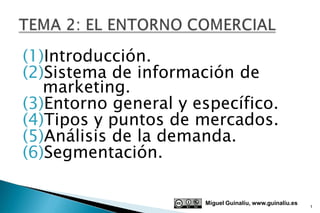 (1)Introducción.
(2)Sistema de información de
   marketing.
(3)Entorno general y específico.
(4)Tipos y puntos de mercados.
(5)Análisis de la demanda.
(6)Segmentación.

                      Miguel Guinalíu, www.guinaliu.es
                                                         1
 