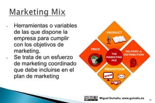 •   Herramientas o variables
    de las que dispone la
    empresa para cumplir
    con los objetivos de
    marketing.
•   Se trata de un esfuerzo
    de marketing coordinado
    que debe incluirse en el
    plan de marketing


                               Miguel Guinalíu, www.guinaliu.es
                                                                  15
 