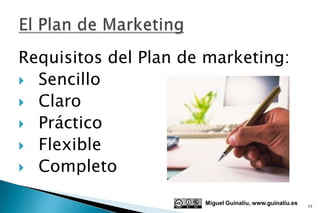 Requisitos del Plan de marketing:
 Sencillo
 Claro
 Práctico
 Flexible
 Completo

                      Miguel Guinalíu, www.guinaliu.es
                                                         17
 