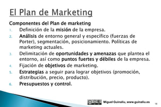 Componentes del Plan de marketing
1. Definición de la misión de la empresa.
2. Análisis de entorno general y específico (fuerzas de
   Porter), segmentación, posicionamiento. Políticas de
   marketing actuales.
3. Delimitación de oportunidades y amenazas que plantea el
   entorno, así como puntos fuertes y débiles de la empresa.
4. Fijación de objetivos de marketing.
5. Estrategias a seguir para lograr objetivos (promoción,
   distribución, precio, producto).
6. Presupuestos y control.


                                        Miguel Guinalíu, www.guinaliu.es
                                                                           18
 