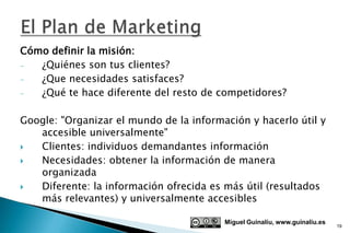 Cómo definir la misión:
-  ¿Quiénes son tus clientes?
-  ¿Que necesidades satisfaces?
-  ¿Qué te hace diferente del resto de competidores?

Google: "Organizar el mundo de la información y hacerlo útil y
   accesible universalmente"
  Clientes: individuos demandantes información
  Necesidades: obtener la información de manera
   organizada
  Diferente: la información ofrecida es más útil (resultados
   más relevantes) y universalmente accesibles

                                         Miguel Guinalíu, www.guinaliu.es
                                                                            19
 