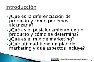  ¿Qué es la diferenciación de
  producto y cómo podemos
  alcanzarla?
 ¿Qué es el posicionamiento de un
  producto y cómo se determina?
 ¿Qué es el mix de marketing?
 ¿Qué utilidad tiene un plan de
  marketing y qué aspectos incluye?

                        Miguel Guinalíu, www.guinaliu.es
                                                           2
 
