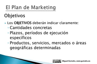    Los OBJETIVOS deberán indicar claramente:
    ◦ Cantidades concretas
    ◦ Plazos, períodos de ejecución
      específicos
    ◦ Productos, servicios, mercados o áreas
      geográficas determinadas


                                   Miguel Guinalíu, www.guinaliu.es
 
