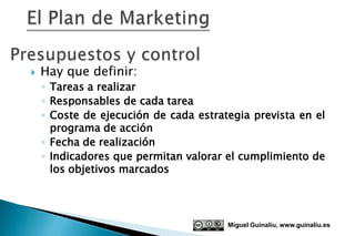    Hay que definir:
    ◦ Tareas a realizar
    ◦ Responsables de cada tarea
    ◦ Coste de ejecución de cada estrategia prevista en el
      programa de acción
    ◦ Fecha de realización
    ◦ Indicadores que permitan valorar el cumplimiento de
      los objetivos marcados




                                       Miguel Guinalíu, www.guinaliu.es
 