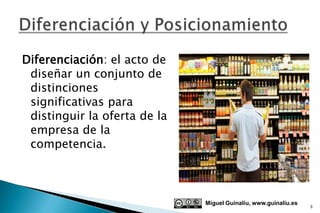Diferenciación: el acto de
 diseñar un conjunto de
 distinciones
 significativas para
 distinguir la oferta de la
 empresa de la
 competencia.



                              Miguel Guinalíu, www.guinaliu.es
                                                                 3
 