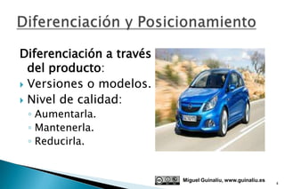 Diferenciación a través
  del producto:
 Versiones o modelos.
 Nivel de calidad:
 ◦ Aumentarla.
 ◦ Mantenerla.
 ◦ Reducirla.


                          Miguel Guinalíu, www.guinaliu.es
                                                             4
 